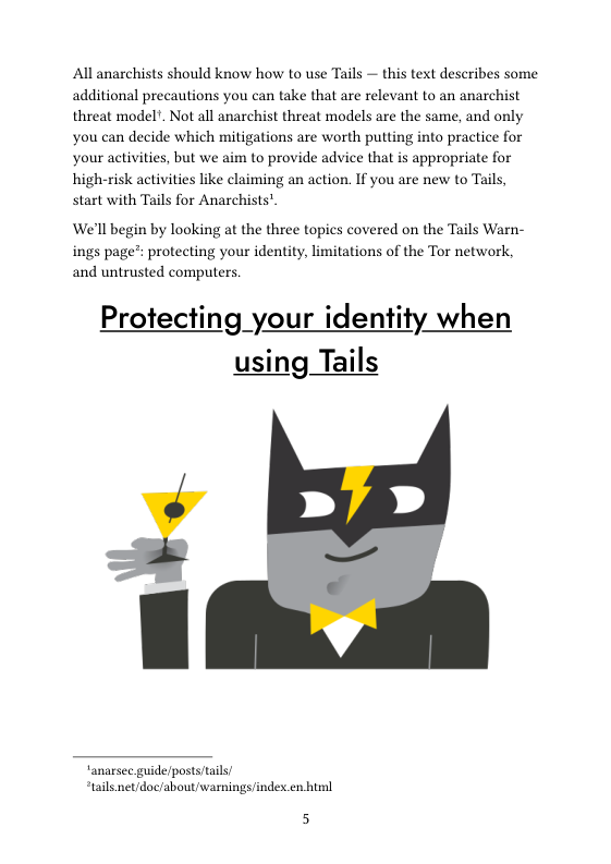 All anarchists should know how to use Tails — this text describes some. additional precautions you can take that are relevant to an anarchist threat model. Not all anarchist threat models are the same, and only you can decide which mitigations are worth putting into practice for your activities, but we aim to provide advice that is appropriate for high-risk activities like claiming an action. If you are new to Tails, start with Tails for Anarchists”.  We’ll begin by looking at the three topics covered on the Tails Warn- ings page’: protecting your identity, limitations of the Tor network, and untrusted computers.  Protecting your identity when using Tails  anarsec. guide/posts/tail “tails.net/doc/about/warnings/indes.n himl  5 